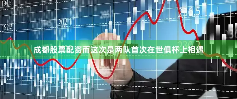成都股票配资而这次是两队首次在世俱杯上相遇