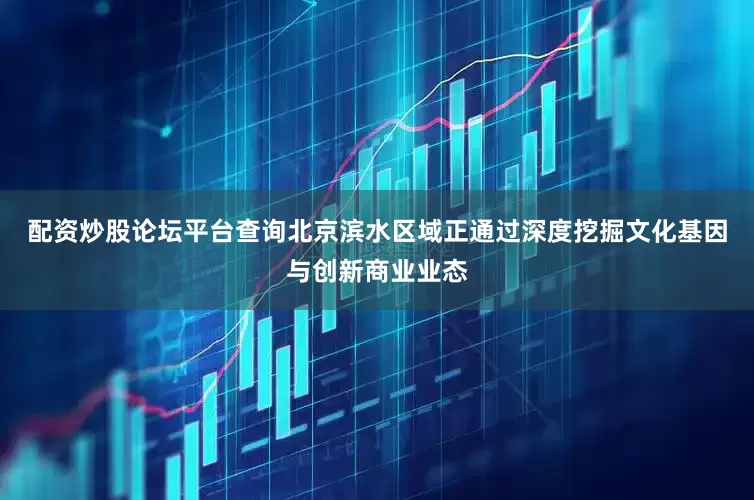 配资炒股论坛平台查询北京滨水区域正通过深度挖掘文化基因与创新商业业态