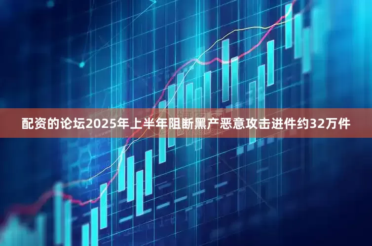 配资的论坛2025年上半年阻断黑产恶意攻击进件约32万件