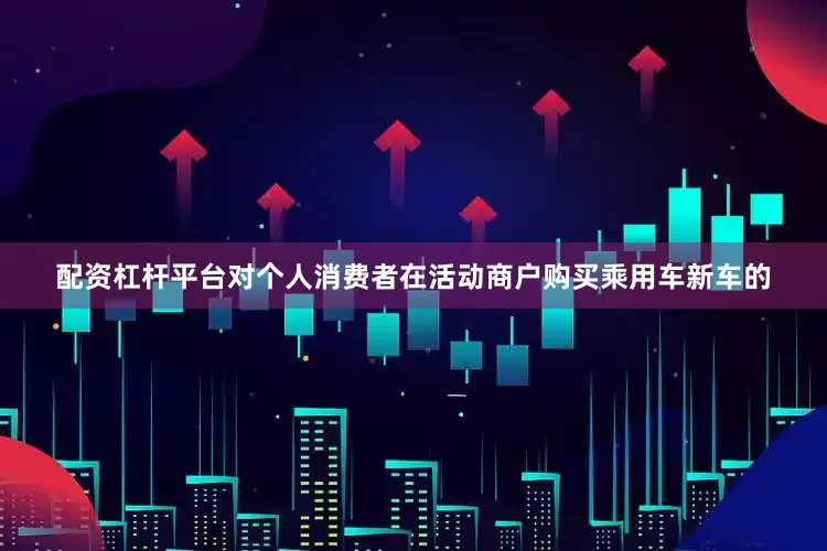 配资杠杆平台对个人消费者在活动商户购买乘用车新车的